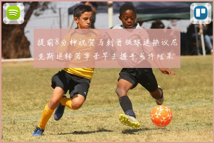 提前8分钟祝贺马刺晋级球迷热议尼克斯逆转若华子早去握手或许结果不同
